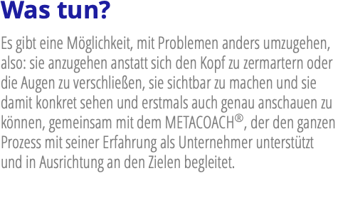 Was tun? Es gibt eine Möglichkeit, mit Problemen anders umzugehen, also: sie anzugehen anstatt sich den Kopf zu zermartern oder die Augen zu verschließen, sie sichtbar zu machen und sie damit konkret sehen und erstmals auch genau anschauen zu können, gemeinsam mit dem METACOACH®, der den ganzen Prozess mit seiner Erfahrung als Unternehmer unterstützt und in Ausrichtung an den Zielen begleitet.