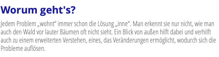 Worum geht's? Jedem Problem „wohnt“ immer schon die Lösung „inne“. Man erkennt sie nur nicht, wie man auch den Wald vor lauter Bäumen oft nicht sieht. Ein Blick von außen hilft dabei und verhilft auch zu einem erweiterten Verstehen, eines, das Veränderungen ermöglicht, wodurch sich die Probleme auflösen.