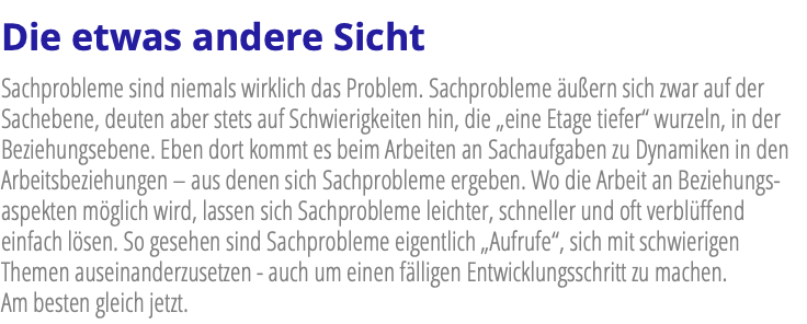 Die etwas andere Sicht Sachprobleme sind niemals wirklich das Problem. Sachprobleme äußern sich zwar auf der Sachebene, deuten aber stets auf Schwierigkeiten hin, die „eine Etage tiefer“ wurzeln, in der Beziehungsebene. Eben dort kommt es beim Arbeiten an Sachaufgaben zu Dynamiken in den Arbeitsbeziehungen – aus denen sich Sachprobleme ergeben. Wo die Arbeit an Beziehungs-aspekten möglich wird, lassen sich Sachprobleme leichter, schneller und oft verblüffend einfach lösen. So gesehen sind Sachprobleme eigentlich „Aufrufe“, sich mit schwierigen Themen auseinanderzusetzen - auch um einen fälligen Entwicklungsschritt zu machen. Am besten gleich jetzt.