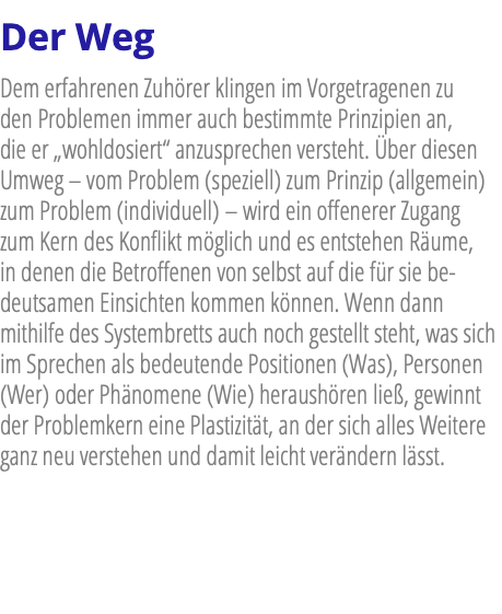 Der Weg Dem erfahrenen Zuhörer klingen im Vorgetragenen zu den Problemen immer auch bestimmte Prinzipien an, die er „wohldosiert“ anzusprechen versteht. Über diesen Umweg – vom Problem (speziell) zum Prinzip (allgemein) zum Problem (individuell) – wird ein offenerer Zugang zum Kern des Konflikt möglich und es entstehen Räume, in denen die Betroffenen von selbst auf die für sie be-deutsamen Einsichten kommen können. Wenn dann mithilfe des Systembretts auch noch gestellt steht, was sich im Sprechen als bedeutende Positionen (Was), Personen (Wer) oder Phänomene (Wie) heraushören ließ, gewinnt der Problemkern eine Plastizität, an der sich alles Weitere ganz neu verstehen und damit leicht verändern lässt.