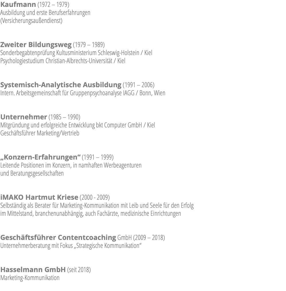 Kaufmann (1972 – 1979)  Ausbildung und erste Berufserfahrungen  (Versicherungsaußendienst) Zweiter Bildungsweg (1979 – 1989) Sonderbegabtenprüfung Kultusministerium Schleswig-Holstein / Kiel  Psychologiestudium Christian-Albrechts-Universität / Kiel Systemisch-Analytische Ausbildung (1991 – 2006) Intern. Arbeitsgemeinschaft für Gruppenpsychoanalyse IAGG / Bonn, Wien Unternehmer (1985 – 1990) Mitgründung und erfolgreiche Entwicklung bkt Computer GmbH / Kiel Geschäftsführer Marketing/Vertrieb „Konzern-Erfahrungen“ (1991 – 1999) Leitende Positionen im Konzern, in namhaften Werbeagenturen  und Beratungsgesellschaften iMAKO Hartmut Kriese (2000 - 2009) Selbständig als Berater für Marketing-Kommunikation mit Leib und Seele für den Erfolg  im Mittelstand, branchenunabhängig, auch Fachärzte, medizinische Einrichtungen Geschäftsführer Contentcoaching GmbH (2009 – 2018) Unternehmerberatung mit Fokus „Strategische Kommunikation“ Hasselmann GmbH (seit 2018) Marketing-Kommunikation