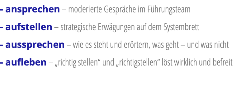 - ansprechen – moderierte Gespräche im Führungsteam - aufstellen – strategische Erwägungen auf dem Systembrett - aussprechen – wie es steht und erörtern, was geht – und was nicht - aufleben – „richtig stellen“ und „richtigstellen“ löst wirklich und befreit