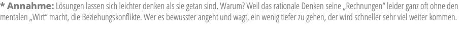 * Annahme: Lösungen lassen sich leichter denken als sie getan sind. Warum? Weil das rationale Denken seine „Rechnungen“ leider ganz oft ohne den mentalen „Wirt“ macht, die Beziehungskonflikte. Wer es bewusster angeht und wagt, ein wenig tiefer zu gehen, der wird schneller sehr viel weiter kommen.