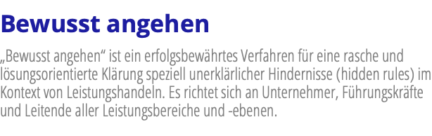 Bewusst angehen „Bewusst angehen“ ist ein erfolgsbewährtes Verfahren für eine rasche und lösungsorientierte Klärung speziell unerklärlicher Hindernisse (hidden rules) im Kontext von Leistungshandeln. Es richtet sich an Unternehmer, Führungskräfte und Leitende aller Leistungsbereiche und -ebenen.